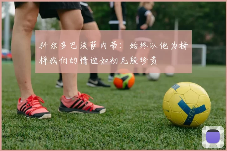 科尔多巴谈萨内蒂：始终以他为榜样我们的情谊如初见般珍贵